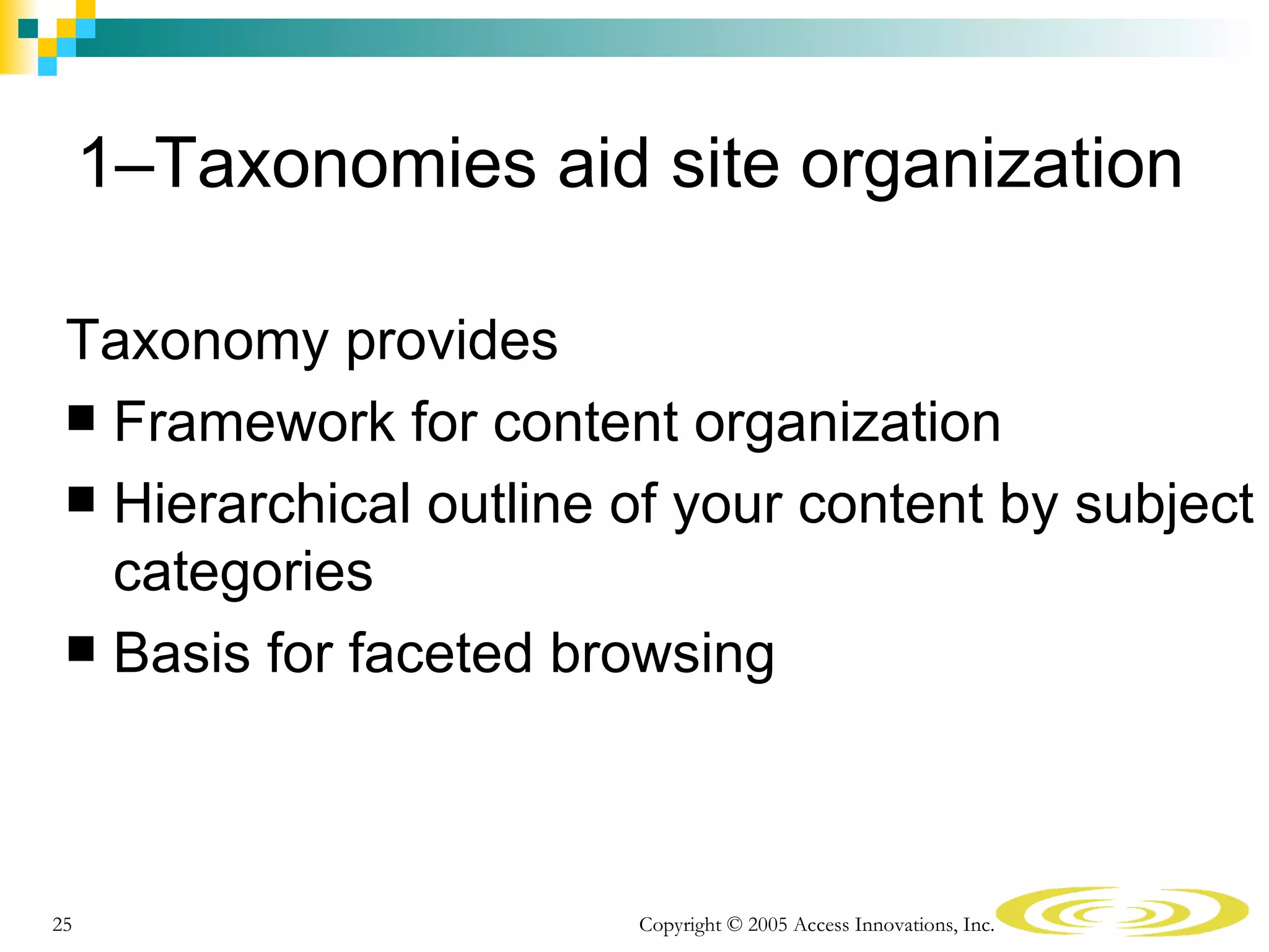 1–Taxonomies aid site organization

 Taxonomy provides
  Framework for content organization
  Hierarchical outline of your content by subject
   categories
  Basis for faceted browsing




25                      Copyright © 2005 Access Innovations, Inc.
 