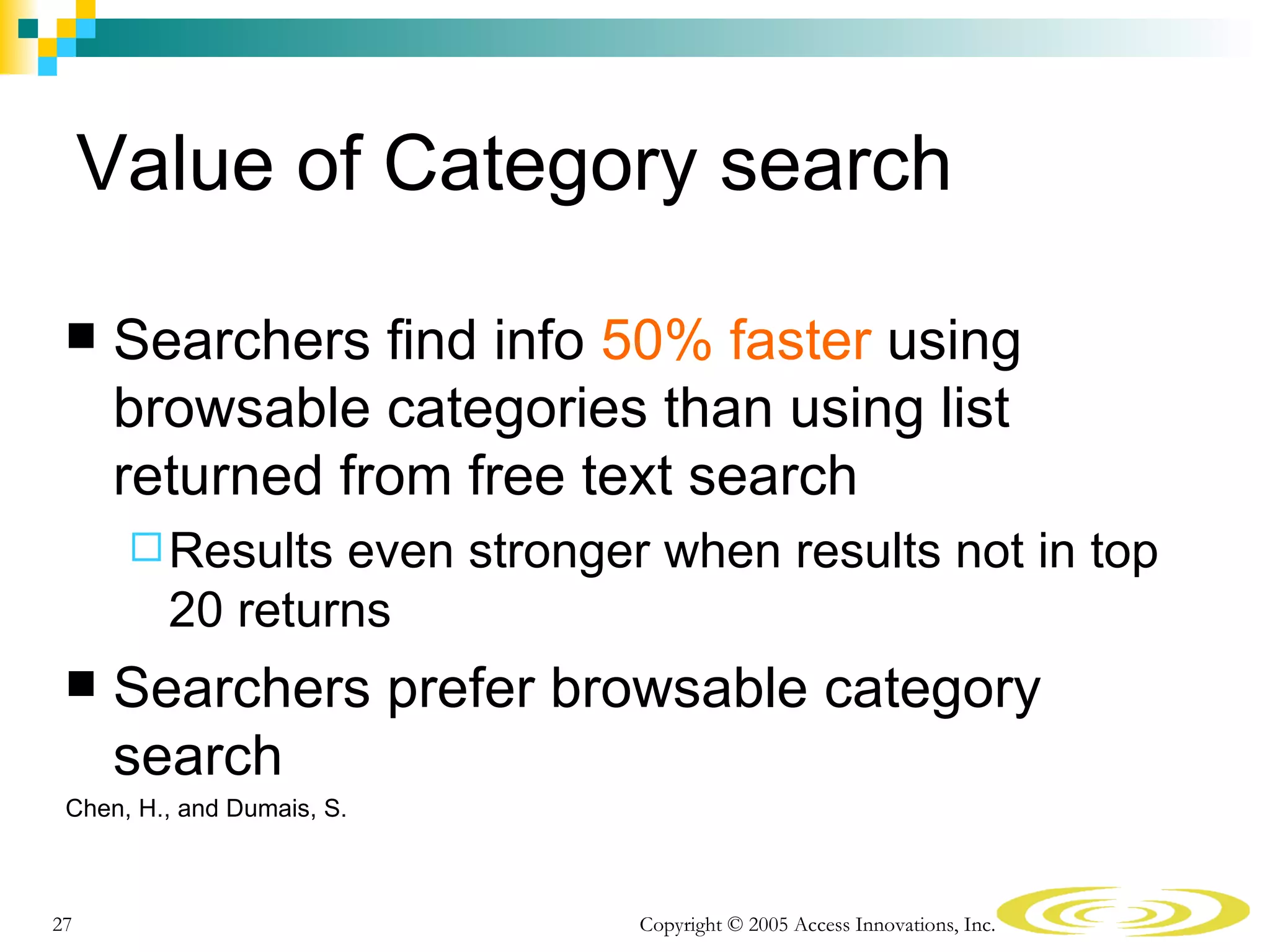 Value of Category search

     Searchers find info 50% faster using
      browsable categories than using list
      returned from free text search
       Results  even stronger when results not in top
         20 returns
     Searchers prefer browsable category
      search
 Chen, H., and Dumais, S.



27                            Copyright © 2005 Access Innovations, Inc.
 