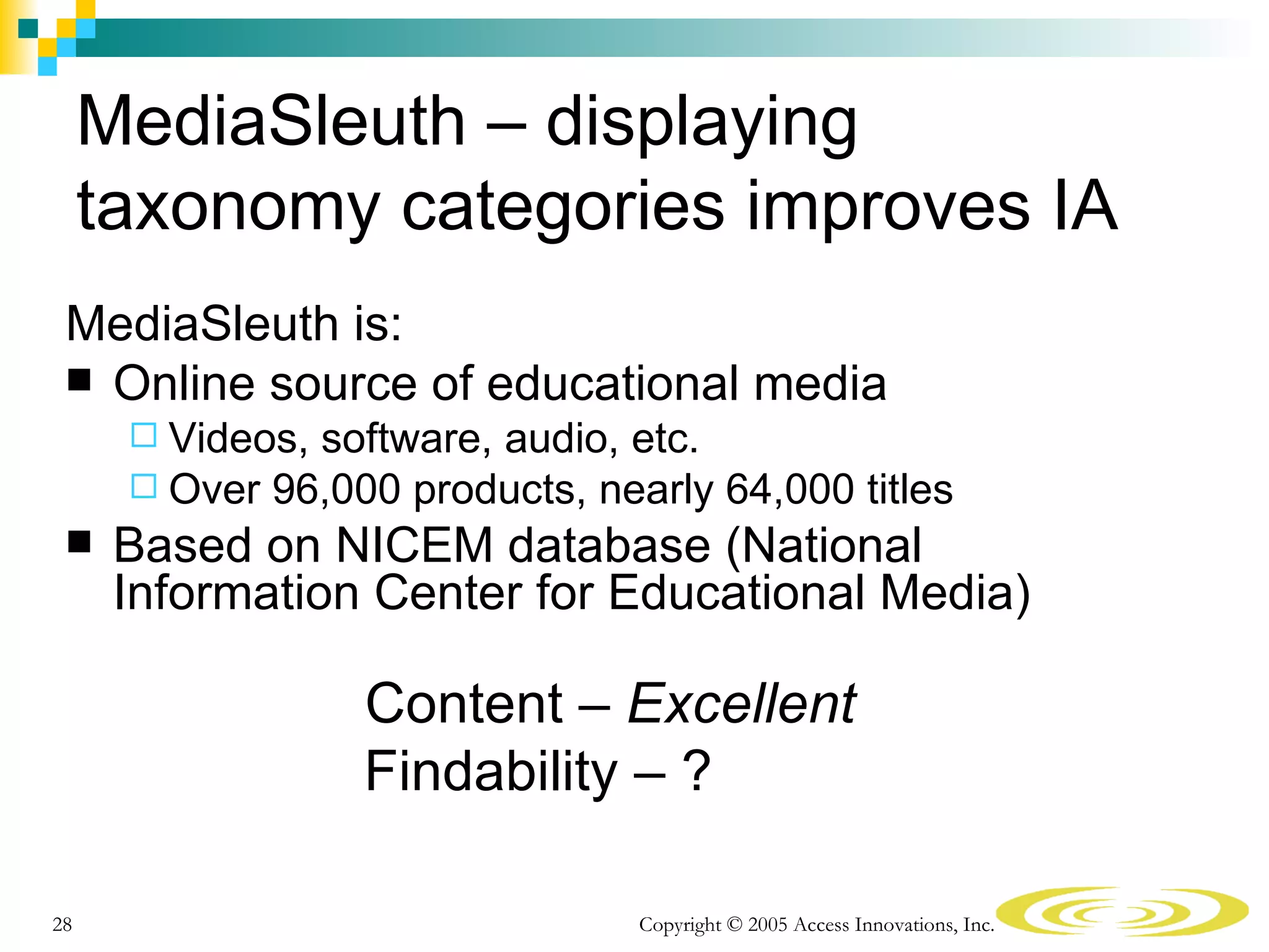 MediaSleuth – displaying
     taxonomy categories improves IA
 MediaSleuth is:
  Online source of educational media
       Videos,software, audio, etc.
       Over 96,000 products, nearly 64,000 titles
     Based on NICEM database (National
      Information Center for Educational Media)

                  Content – Excellent
                  Findability – ?

28                               Copyright © 2005 Access Innovations, Inc.
 