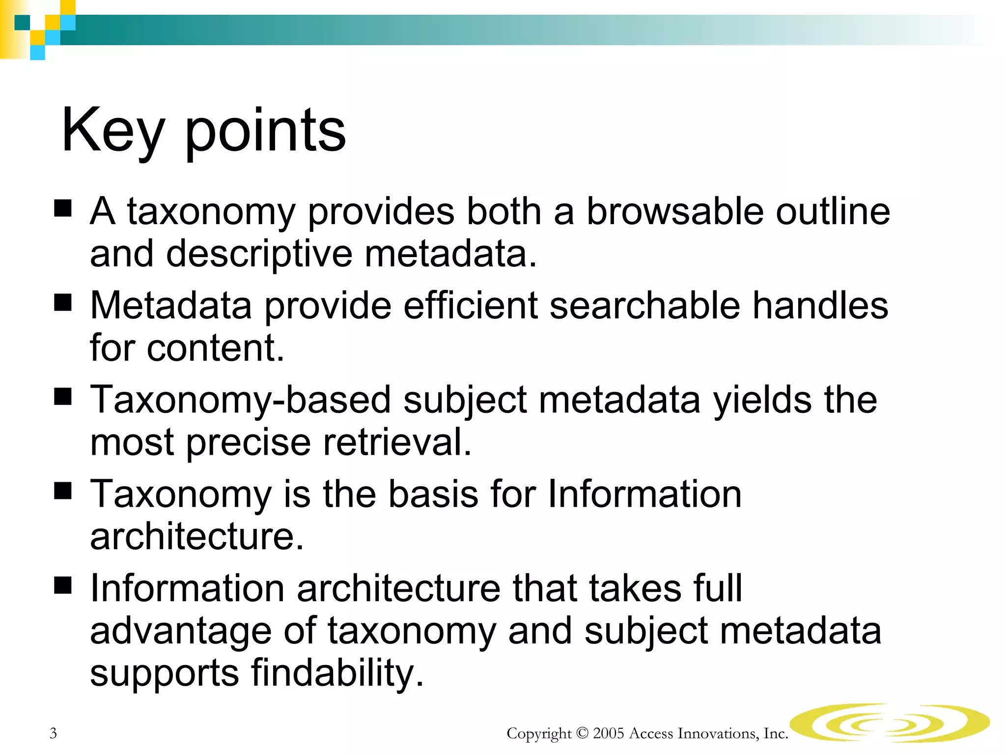 Key points
    A taxonomy provides both a browsable outline
     and descriptive metadata.
    Metadata provide efficient searchable handles
     for content.
    Taxonomy-based subject metadata yields the
     most precise retrieval.
    Taxonomy is the basis for Information
     architecture.
    Information architecture that takes full
     advantage of taxonomy and subject metadata
     supports findability.
3                           Copyright © 2005 Access Innovations, Inc.
 