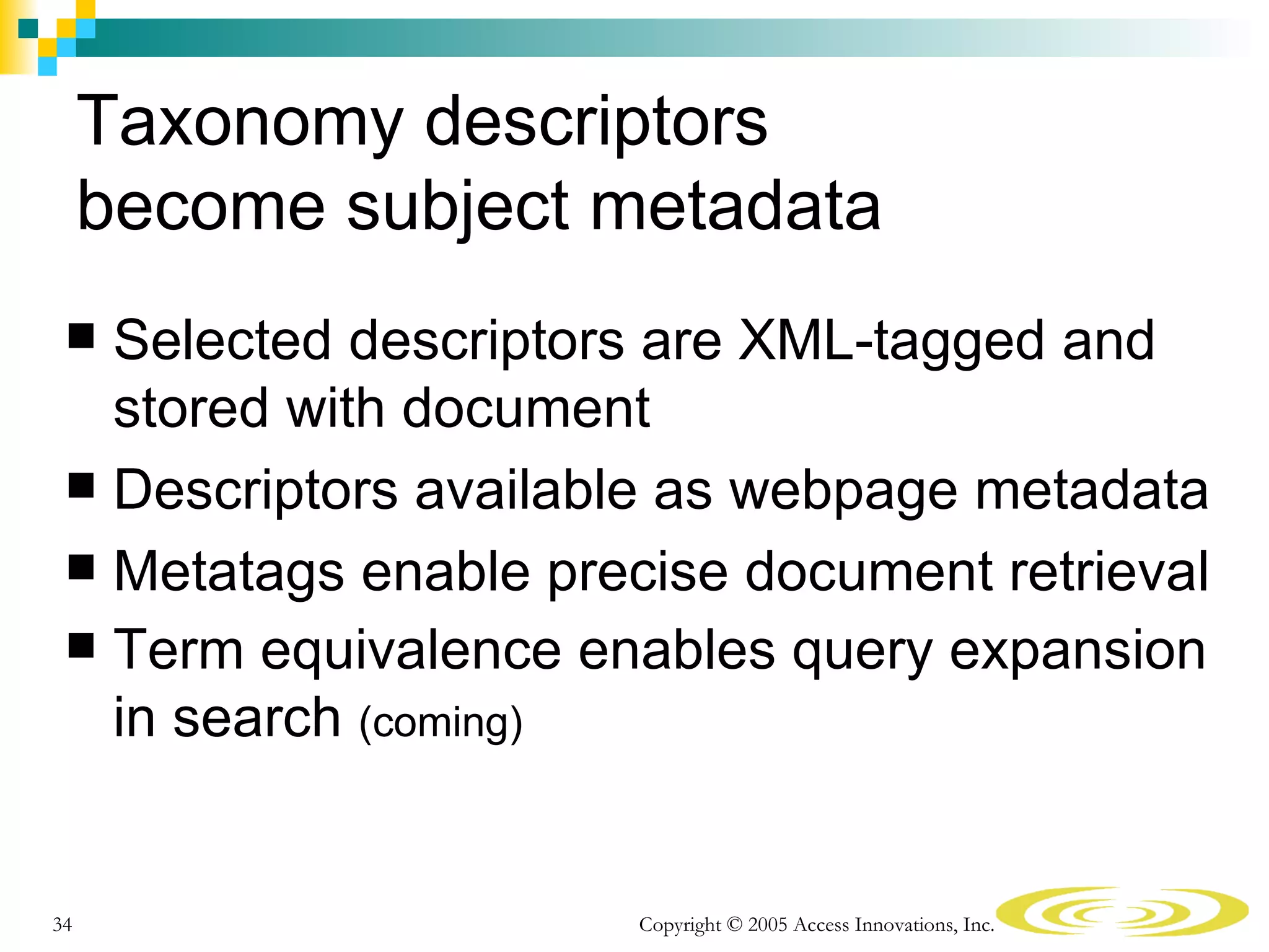 Taxonomy descriptors
     become subject metadata
  Selected descriptors are XML-tagged and
   stored with document
  Descriptors available as webpage metadata
  Metatags enable precise document retrieval
  Term equivalence enables query expansion
   in search (coming)


34                     Copyright © 2005 Access Innovations, Inc.
 