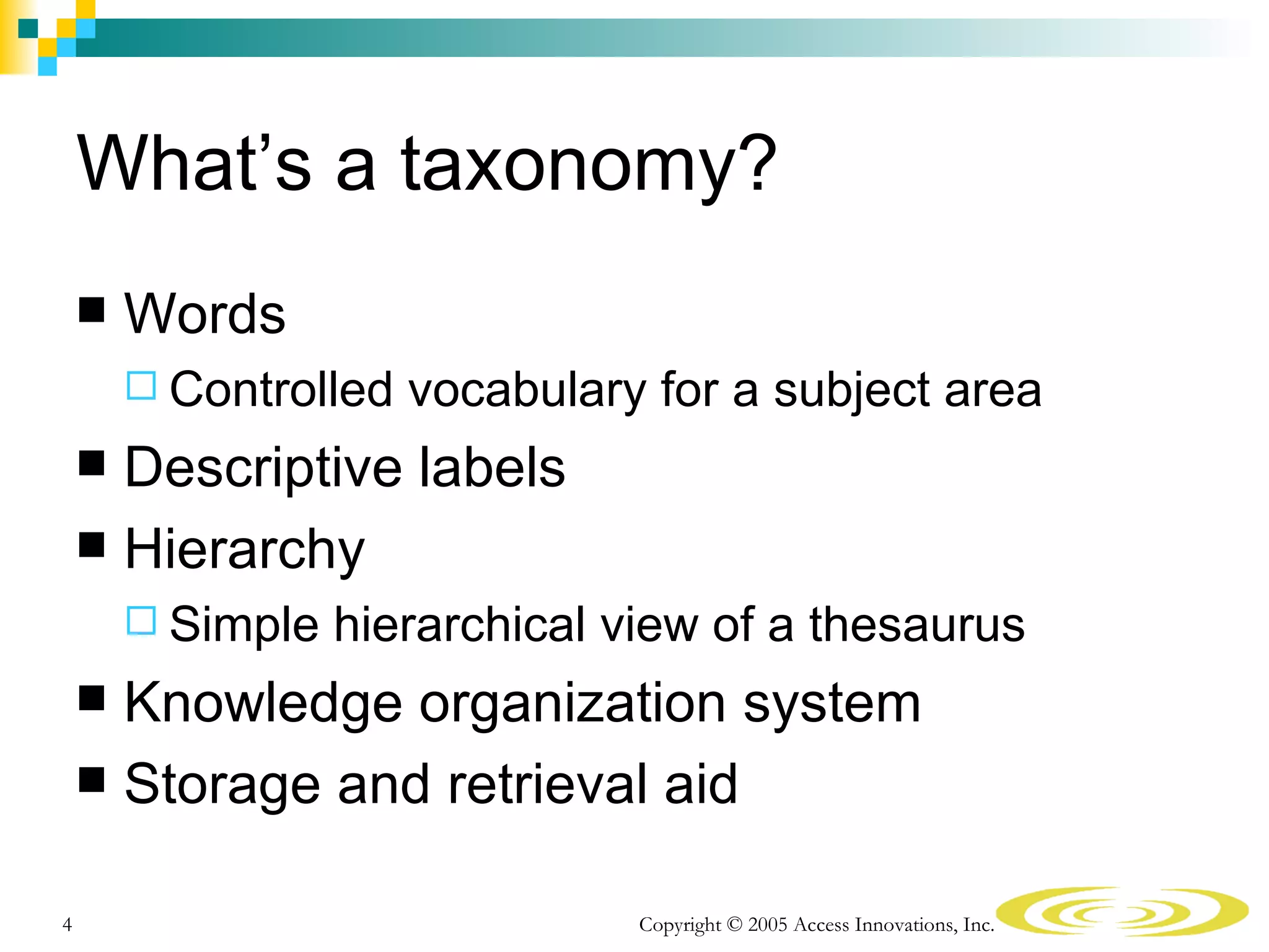 What’s a taxonomy?
       Words
         Controlled   vocabulary for a subject area
     Descriptive labels
     Hierarchy
         Simple   hierarchical view of a thesaurus
     Knowledge organization system
     Storage and retrieval aid


4                                Copyright © 2005 Access Innovations, Inc.
 