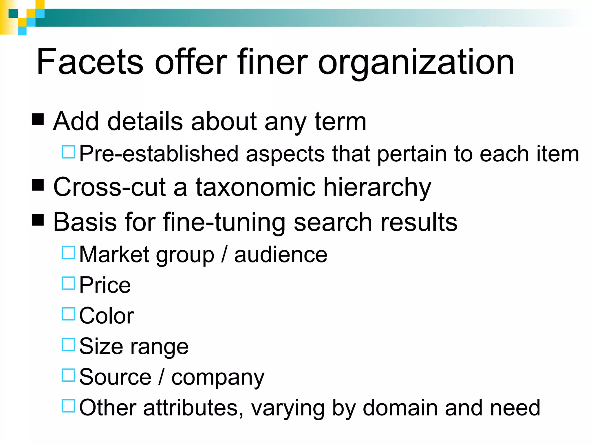 Facets offer finer organization
   Add details about any term
     Pre-established   aspects that pertain to each item
 Cross-cut a taxonomic hierarchy
 Basis for fine-tuning search results
     Market   group / audience
     Price
     Color
     Sizerange
     Source / company
     Other attributes, varying by domain and need
 