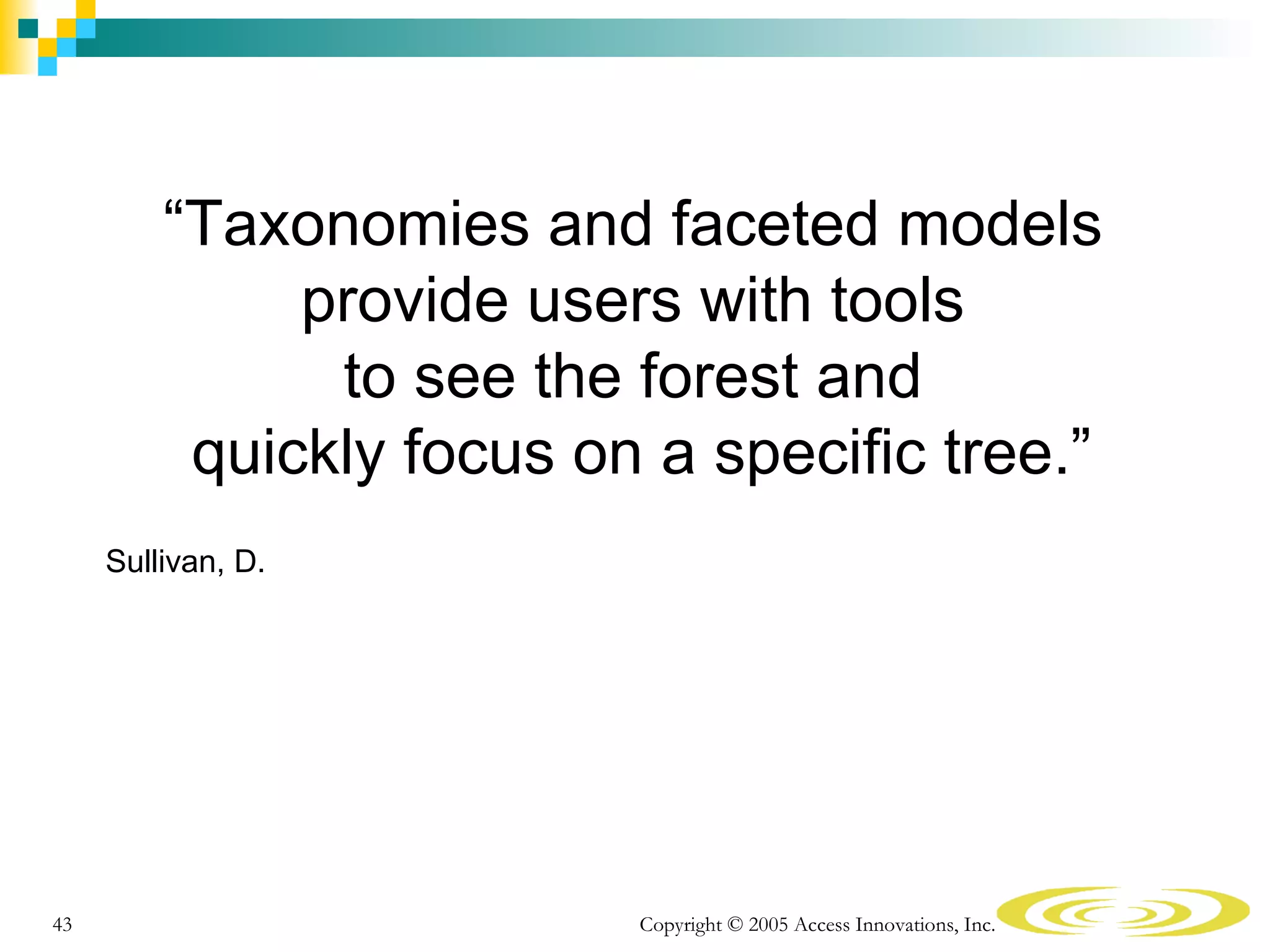 “Taxonomies and faceted models
              provide users with tools
               to see the forest and
          quickly focus on a specific tree.”
     Sullivan, D.




43                        Copyright © 2005 Access Innovations, Inc.
 