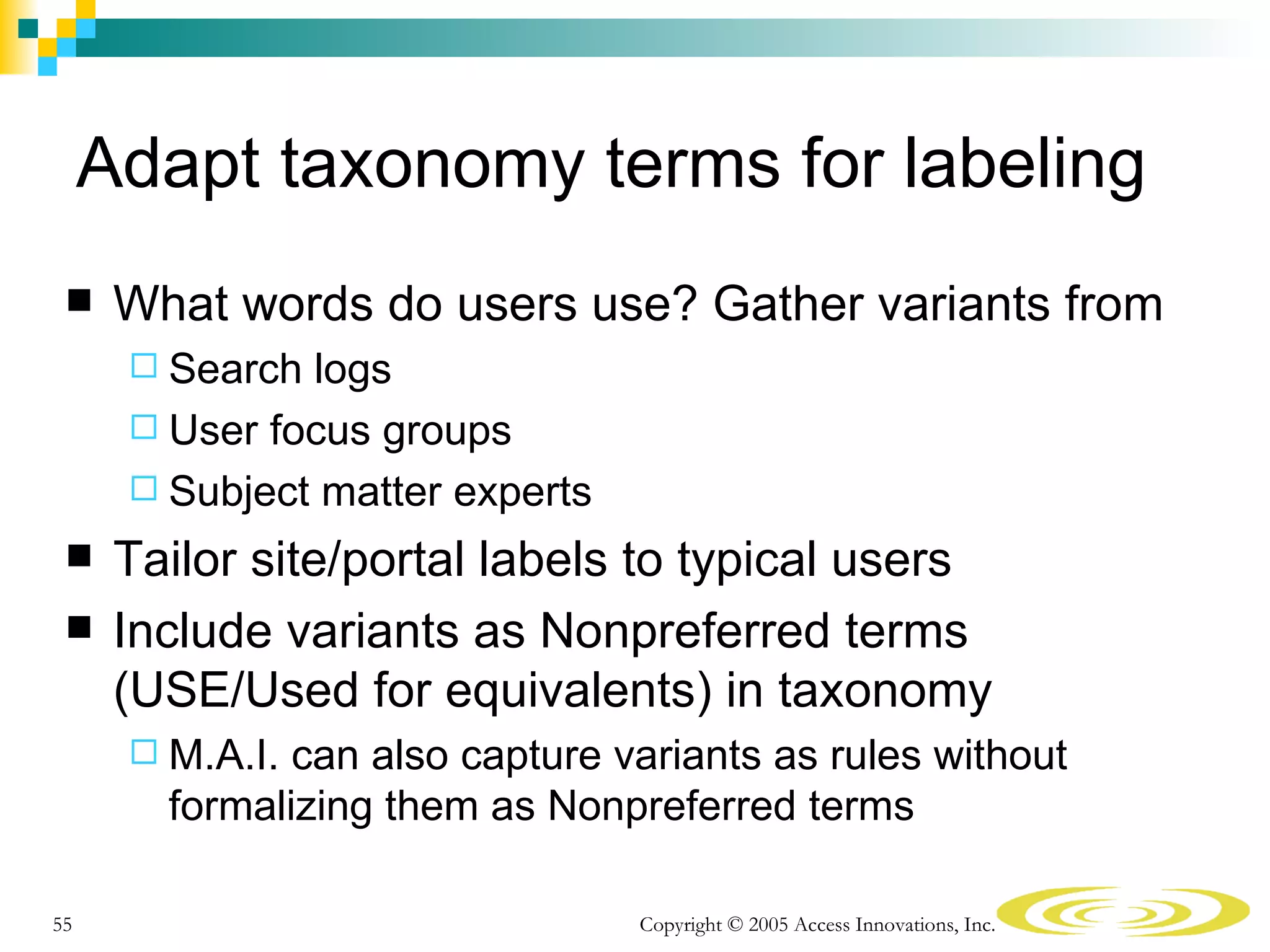 Adapt taxonomy terms for labeling
     What words do users use? Gather variants from
       Search logs
       User focus groups
       Subject matter experts

     Tailor site/portal labels to typical users
     Include variants as Nonpreferred terms
      (USE/Used for equivalents) in taxonomy
       M.A.I. can also capture variants as rules without
        formalizing them as Nonpreferred terms

55                               Copyright © 2005 Access Innovations, Inc.
 