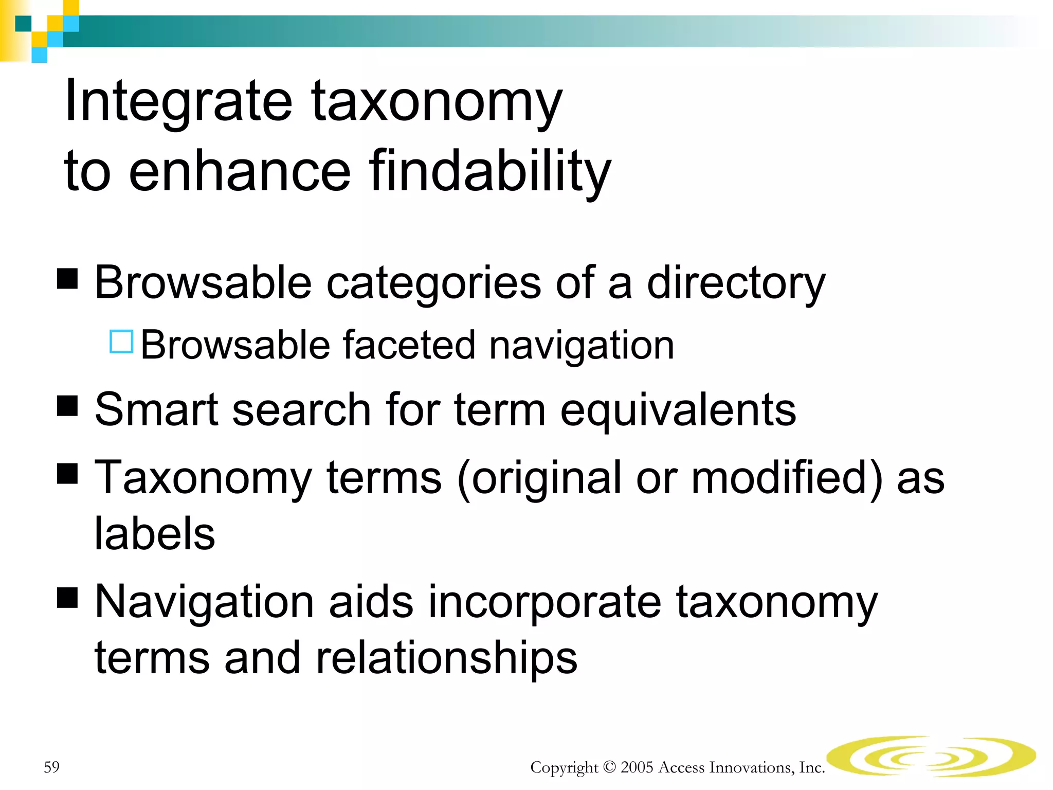 Integrate taxonomy
     to enhance findability
     Browsable categories of a directory
       Browsable   faceted navigation
  Smart search for term equivalents
  Taxonomy terms (original or modified) as
   labels
  Navigation aids incorporate taxonomy
   terms and relationships

59                            Copyright © 2005 Access Innovations, Inc.
 