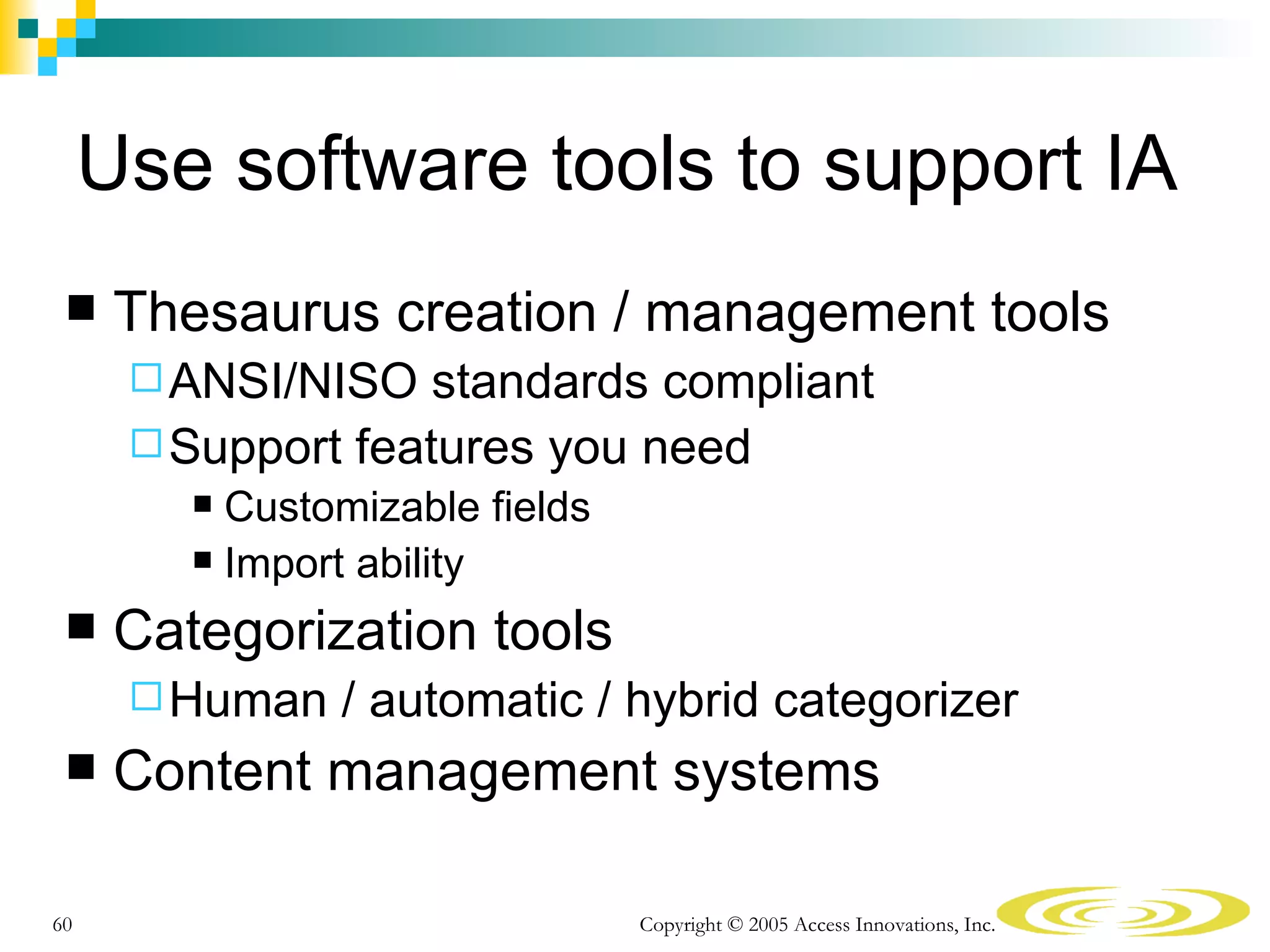 Use software tools to support IA
     Thesaurus creation / management tools
       ANSI/NISO   standards compliant
       Support features you need
          Customizable fields
          Import ability

     Categorization tools
       Human   / automatic / hybrid categorizer
     Content management systems

60                               Copyright © 2005 Access Innovations, Inc.
 