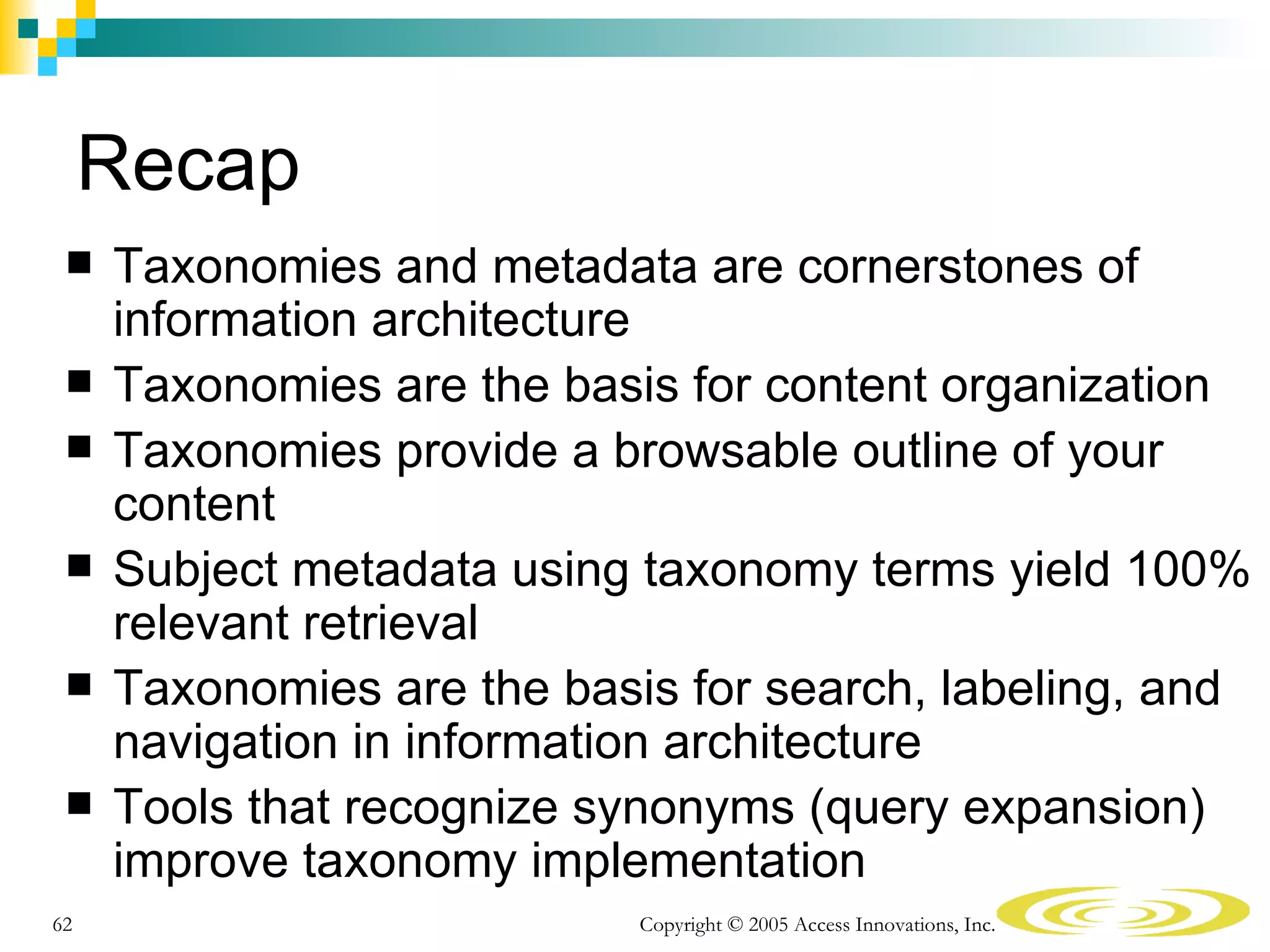 Recap
    Taxonomies and metadata are cornerstones of
     information architecture
    Taxonomies are the basis for content organization
    Taxonomies provide a browsable outline of your
     content
    Subject metadata using taxonomy terms yield 100%
     relevant retrieval
    Taxonomies are the basis for search, labeling, and
     navigation in information architecture
    Tools that recognize synonyms (query expansion)
     improve taxonomy implementation
62                          Copyright © 2005 Access Innovations, Inc.
 