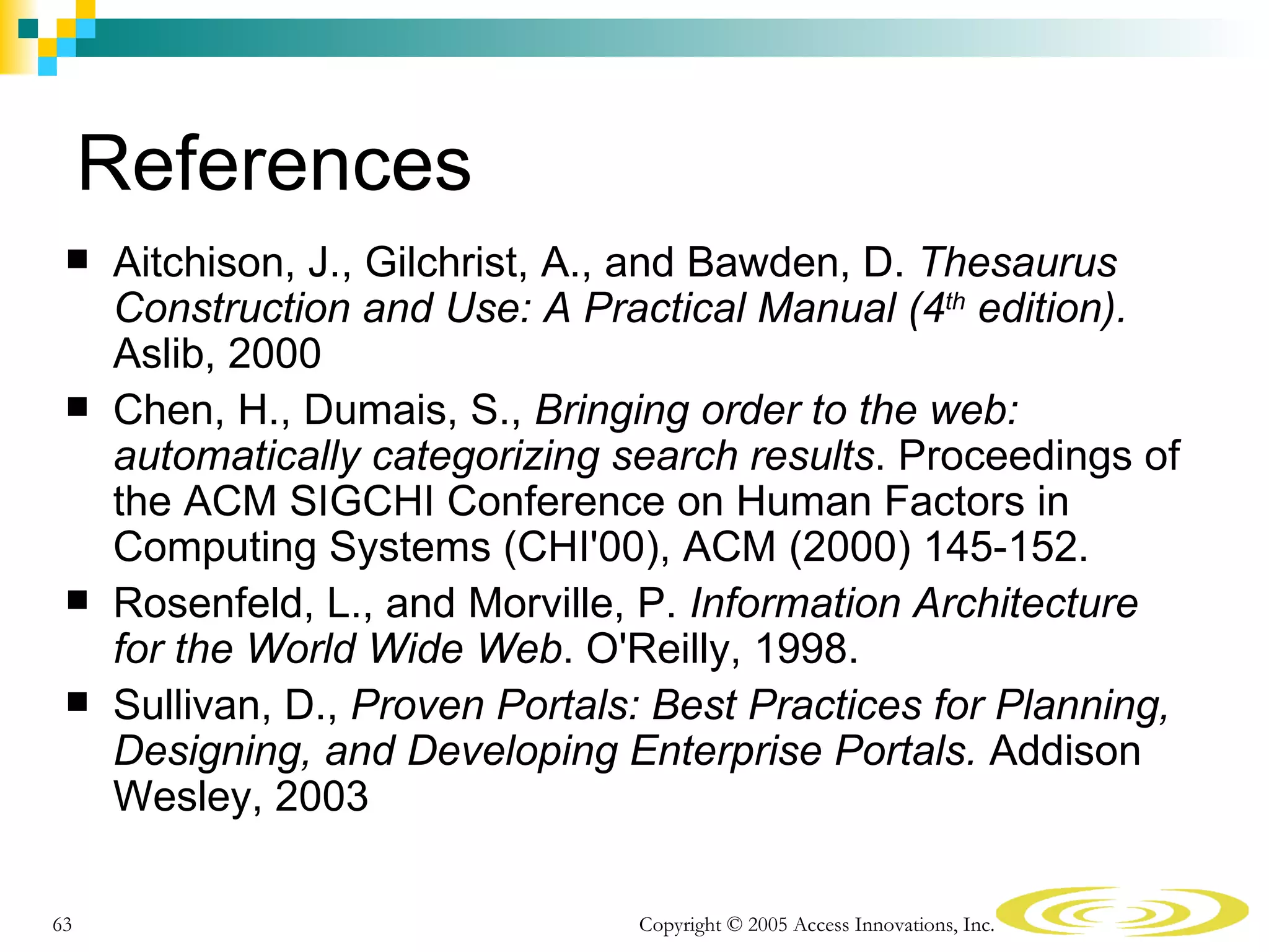 References
    Aitchison, J., Gilchrist, A., and Bawden, D. Thesaurus
     Construction and Use: A Practical Manual (4th edition).
     Aslib, 2000
    Chen, H., Dumais, S., Bringing order to the web:
     automatically categorizing search results. Proceedings of
     the ACM SIGCHI Conference on Human Factors in
     Computing Systems (CHI'00), ACM (2000) 145-152.
    Rosenfeld, L., and Morville, P. Information Architecture
     for the World Wide Web. O'Reilly, 1998.
    Sullivan, D., Proven Portals: Best Practices for Planning,
     Designing, and Developing Enterprise Portals. Addison
     Wesley, 2003

63                               Copyright © 2005 Access Innovations, Inc.
 