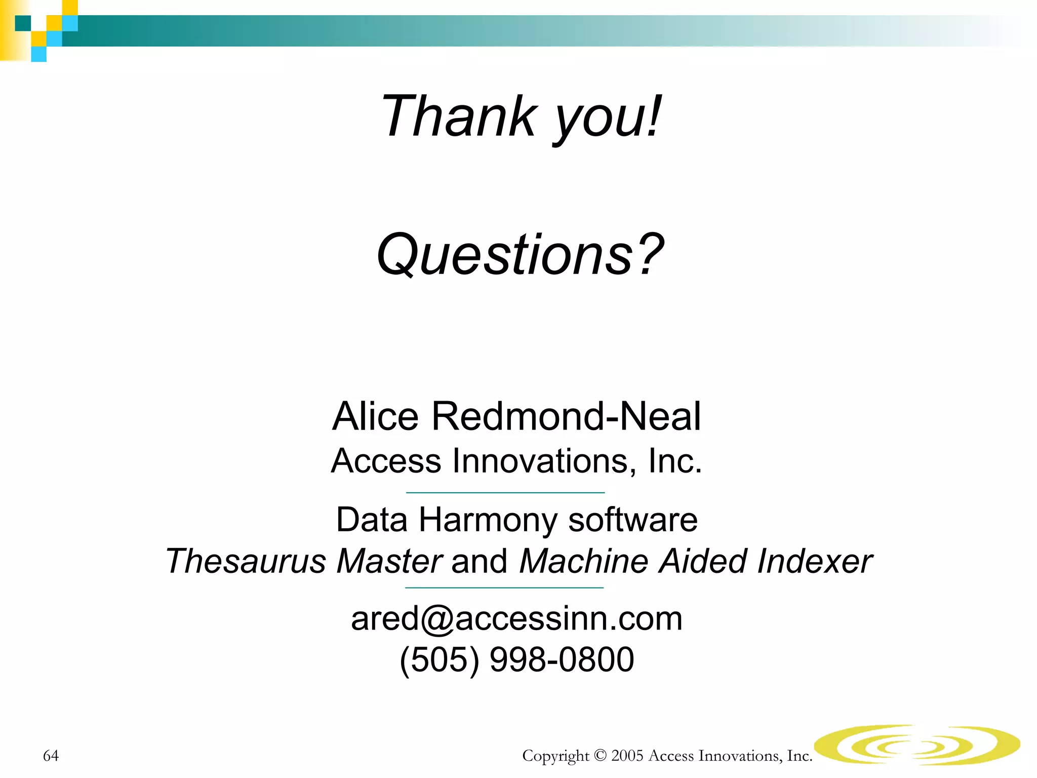Thank you!

                 Questions?

               Alice Redmond-Neal
              Access Innovations, Inc.
               Data Harmony software
     Thesaurus Master and Machine Aided Indexer
                ared@accessinn.com
                   (505) 998-0800

64                        Copyright © 2005 Access Innovations, Inc.
 