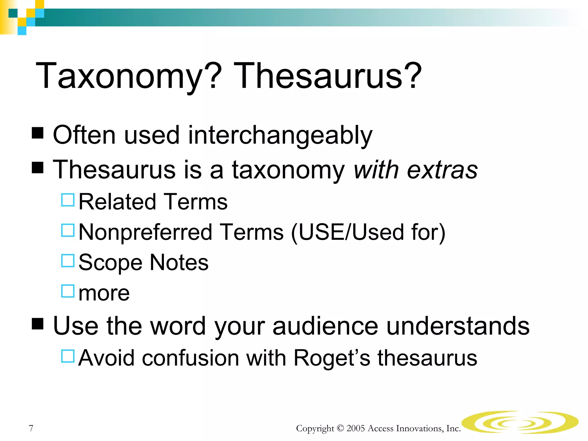 Taxonomy? Thesaurus?
 Often used interchangeably
 Thesaurus is a taxonomy with extras
      RelatedTerms
      Nonpreferred Terms (USE/Used for)
      Scope Notes
      more
   Use the word your audience understands
      Avoid   confusion with Roget’s thesaurus

7                            Copyright © 2005 Access Innovations, Inc.
 