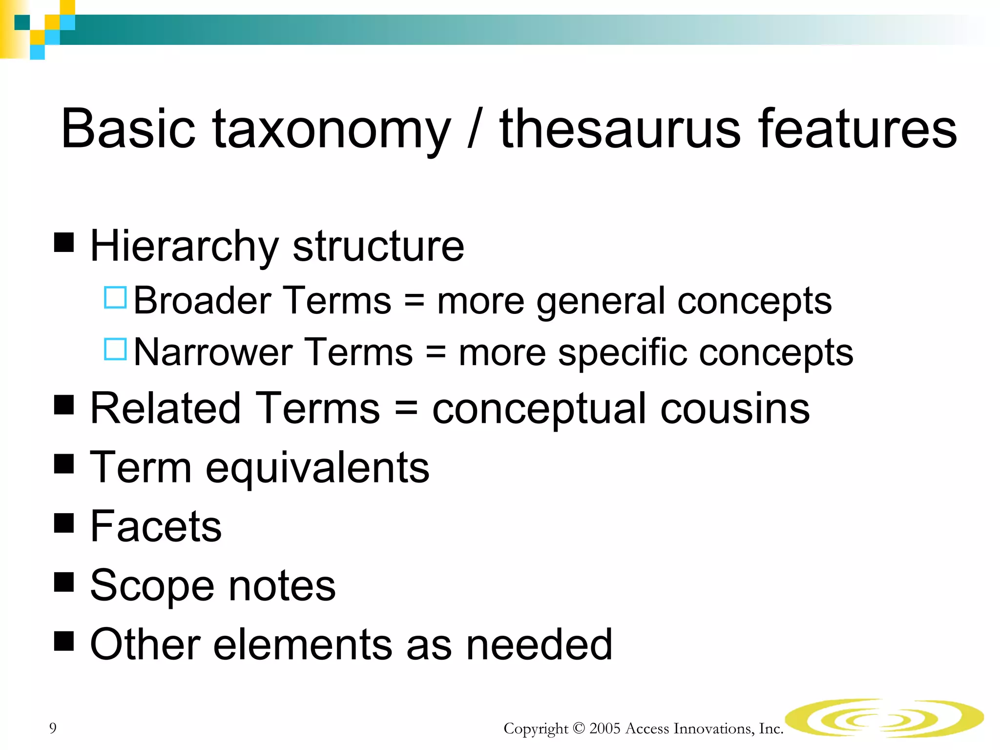 Basic taxonomy / thesaurus features
    Hierarchy structure
      BroaderTerms = more general concepts
      Narrower Terms = more specific concepts
 Related Terms = conceptual cousins
 Term equivalents
 Facets
 Scope notes
 Other elements as needed

9                          Copyright © 2005 Access Innovations, Inc.
 
