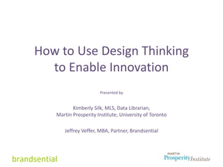 How to Use Design Thinking
to Enable Innovation
Presented by
Kimberly Silk, MLS, Data Librarian,
Martin Prosperity Institute, University of Toronto
Jeffrey Veffer, MBA, Partner, Brandsential
 