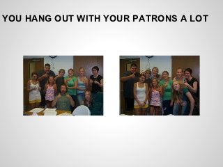 YOU HANG OUT WITH YOUR PATRONS A LOT
 