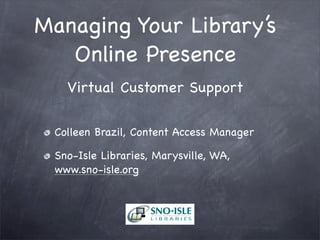 Managing Your Library’s
Online Presence
Virtual Customer Support
Colleen Brazil, Content Access Manager
Sno-Isle Libraries, Marysville, WA,
www.sno-isle.org
 