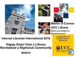 Internet Librarian International 2016
Happy Days! How a Library
Revitalised a Nightclub Community
#ili2016
Martin O’Connor
UCC Library
Martin.oconnor@ucc.ie
@martinoconnor3
 