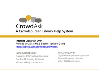 A Crowdsourced Library Help System 
Internet Librarian 2014 
Funded by 2013 IMLS Sparks! Ignition Grant 
https://github.com/crowdask/crowdask 
Tao Zhang, PhD 
Digital User Experience 
Specialist 
Purdue University Libraries 
zhan1022@purdue.edu 
Ilana Stonebraker 
Business Information Specialist 
Purdue University Libraries 
stonebraker@purdue.edu 
 