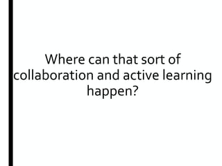 Where can that sort of
collaboration and active learning
happen?
 