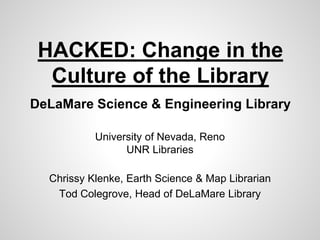 HACKED: Change in the 
Culture of the Library 
DeLaMare Science & Engineering Library 
University of Nevada, Reno 
UNR Libraries 
Chrissy Klenke, Earth Science & Map Librarian 
Tod Colegrove, Head of DeLaMare Library 
 
