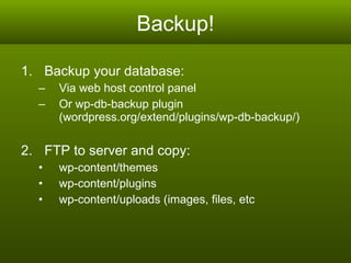 Backup! Backup your database: Via web host control panel Or wp-db-backup plugin  (wordpress.org/extend/plugins/wp-db-backup/) FTP to server and copy:  wp-content/themes wp-content/plugins wp-content/uploads (images, files, etc 