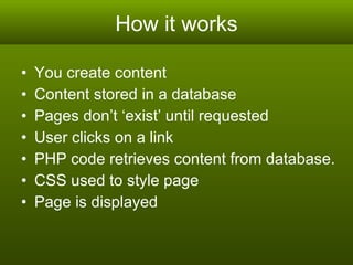 How it works You create content Content stored in a database  Pages don’t ‘exist’ until requested User clicks on a link PHP code retrieves content from database. CSS used to style page Page is displayed 