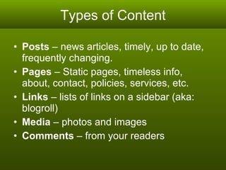 Types of Content Posts  – news articles, timely, up to date, frequently changing. Pages  – Static pages, timeless info, about, contact, policies, services, etc.  Links  – lists of links on a sidebar (aka: blogroll) Media  – photos and images Comments  – from your readers 