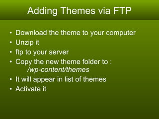 Adding Themes via FTP Download the theme to your computer Unzip it ftp to your server Copy the new theme folder to :   /wp-content/themes It will appear in list of themes Activate it 