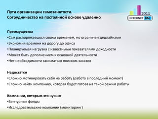 Пути организации самозанятости. Сотрудничество на постоянной основе удаленно Преимущества Сам распоряжаешься своим временем, но ограничен дедлайнами Экономия времени на дорогу до офиса Планируемая нагрузка с известными показателями доходности Может быть дополнением к основной деятельности Нет необходимости заниматься поиском заказов Недостатки Сложно мотивировать себя на работу (работа в последний момент) Сложно найти компанию, которая будет готова на такой режим работы Компании, которым это нужно Венчурные фонды Исследовательские компании (мониторинг) 