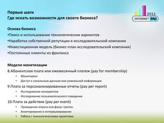Первые шаги Где искать возможности для своего бизнеса? Основа бизнеса Поиск и использование технологических вариантов Наработка собственной репутации в исследовательской компании Инвестиционная модель (бизнес-план исследовательской компании) Постоянные клиенты из фриланса Модели монетизации Абонентская плата или ежемесячный платеж  (pay for membership) Мониторинг Доступ к панельным данным или уникальной информации Плата за персонализированные отчеты  (pay per report) Исследование конкурентов Исследование пользовательского поведения Плата за действие  (pay per event) Проведение опроса или фокус-группы Анкетирование и интервьюирование Работа с технологическими проектами 