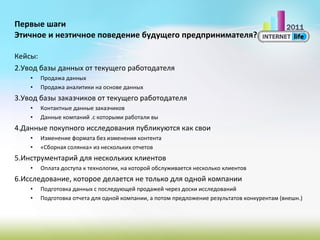 Первые шаги Этичное и неэтичное поведение будущего предпринимателя? Кейсы: Увод базы данных от текущего работодателя Продажа данных Продажа аналитики на основе данных Увод базы заказчиков от текущего работодателя Контактные данные заказчиков Данные компаний .с которыми работали вы Данные покупного исследования публикуются как свои Изменение формата без изменения контента «Сборная солянка» из нескольких отчетов Инструментарий для нескольких клиентов Оплата доступа к технологии, на которой обслуживается несколько клиентов Исследование, которое делается не только для одной компании Подготовка данных с последующей продажей через доски исследований Подготовка отчета для одной компании, а потом предложение результатов конкурентам (внешн.) 