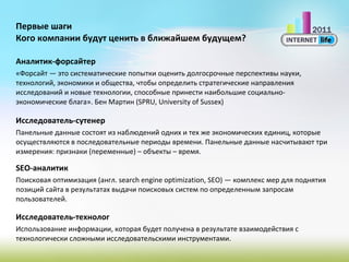 Первые шаги Кого компании будут ценить в ближайшем будущем? Аналитик-форсайтер «Форсайт — это систематические попытки оценить долгосрочные перспективы науки, технологий, экономики и общества, чтобы определить стратегические направления исследований и новые технологии, способные принести наибольшие социально-экономические блага». Бен Мартин (SPRU, University of Sussex) Исследователь-сутенер Панельные данные состоят из наблюдений одних и тех же экономических единиц, которые осуществляются в последовательные периоды времени. Панельные данные насчитывают три измерения: признаки (переменные) – объекты – время. SEO- аналитик Поисковая оптимизация (англ.search engine optimization, SEO)— комплекс мер для поднятия позиций сайта в результатах выдачи поисковых систем по определенным запросам пользователей. Исследователь-технолог Использование информации, которая будет получена в результате взаимодействия с технологически сложными исследовательскими инструментами. 
