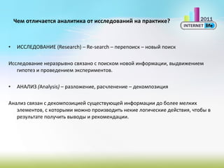Чем отличается аналитика от исследований на практике? ИССЛЕДОВАНИЕ  (Research) – Re-search –  перепоиск – новый поиск Исследование неразрывно связано с поиском новой информации, выдвижением гипотез и проведением экспериментов. АНАЛИЗ  ( Аnalysis )  – разложение, расчленение – декомпозиция Анализ связан с декомпозицией существующей информации до более мелких элементов, с которыми можно производить некие логические действия, чтобы в результате получить выводы и рекомендации.  