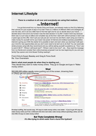 Internet Lifestyle
         There is a medium is all over and everybody are using that medium,

                                      the   Internet!
         I’ve got that email from my friends Chris and Susan, and already made my first $ by fallowing
their advices for just couple of days of my trial! There is a millions of different offers and strategies all
over the web, and it can be a little hard to find that right one for you to decide about your future... I
decided about mine and to be honest it was the best decision in my life! I made it hard way because
there was no such easy to fallow and complete way at the time I start with online business (I start over
2 years ago) as this offer. Don’t quit your job just yet, but trust me and them;) start using your brain to
make money for yourself not for your boss! Use power of internet and endless business possibilities
internet is giving you! With this starter kit is possible to learn and earn when you learning! It will open
your mind for new opportunities and you don’t even need to be tech wiz to do that! You can automate
whole process using tolls they recommend and you will be asking yourself a questions as: “How I use
to work 9 till 5?”; “Where I will travel next?”; “Where I wish to live now?”, etc... Now read the message
from my friends and consider their online business proposal it can be new beginning for you and your
family! Eye opener and mind blower! Exiting reading

From:Chris & Susan Beesley and Greg & Fiona Scott
Re: Your Overwhelm

Here’s what most people do when they’re starting out…
They decide they want to make money online. They go to Google and type in “Make
money online”.
                                                   Woa!
502,000,000 million results come gushing out of the screen, drowning them
in CRaZy get rich quick schemes.




Envelope stuffing, that sounds easy, 101 ways to make money online, even better – if you’ve got 101 ways to
make money online you’ll be a millionaire this time next week, make money without spending a dime, turn $5
into $100, 53 ways to make money online!

                                 But Thats Completely Wrong!
                   It’s like trying to drink water from a burst fire hydrant!
 