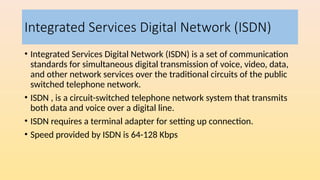 Integrated Services Digital Network (ISDN)
• Integrated Services Digital Network (ISDN) is a set of communication
standards for simultaneous digital transmission of voice, video, data,
and other network services over the traditional circuits of the public
switched telephone network.
• ISDN , is a circuit-switched telephone network system that transmits
both data and voice over a digital line.
• ISDN requires a terminal adapter for setting up connection.
• Speed provided by ISDN is 64-128 Kbps
 