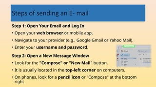 Steps of sending an E- mail
Step 1: Open Your Email and Log In
• Open your web browser or mobile app.
• Navigate to your provider (e.g., Google Gmail or Yahoo Mail).
• Enter your username and password.
Step 2: Open a New Message Window
• Look for the "Compose" or "New Mail" button.
• It is usually located in the top-left corner on computers.
• On phones, look for a pencil icon or "Compose" at the bottom
right
 