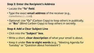Step 3: Enter the Recipient's Address
• Locate the "To" field.
• Type the exact email address of the receiver (e.g.,
name@email.com).
• Optional: Use "Cc" (Carbon Copy) to loop others in publically,
or "Bcc" (Blind Carbon Copy) to loop others in secretly.
Step 4: Add a Clear Subject Line
• Click into the "Subject" box.
• Write a short, clear description of what your email is about.
• Keep it under five to eight words (e.g., "Meeting Agenda for
Tuesday" or "Question about homework")
 