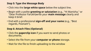 Step 5: Type the Message Body
• Click into the large white space below the subject line.
• Begin with a polite greeting or salutation (e.g., "Hi Manisha," or
"Dear Professor Farukh)write your main message clearly and
keep it brief.
• End with a professional sign-off and your name (e.g., "Best
regards, Poonam").
Step 6: Attach Files (Optional)
• Click the paperclip icon if you want to send photos or
documents.
• Select the file from your computer or phone storage.
• Wait for the file to finish uploading to the window
 