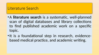 Literature Search
•A literature search is a systematic, well-planned
scan of digital databases and library collections
to find published academic work on a specific
topic.
•It is a foundational step in research, evidence-
based medical practice, and academic writing.
 