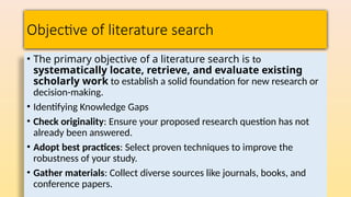Objective of literature search
• The primary objective of a literature search is to
systematically locate, retrieve, and evaluate existing
scholarly work to establish a solid foundation for new research or
decision-making.
• Identifying Knowledge Gaps
• Check originality: Ensure your proposed research question has not
already been answered.
• Adopt best practices: Select proven techniques to improve the
robustness of your study.
• Gather materials: Collect diverse sources like journals, books, and
conference papers.
 