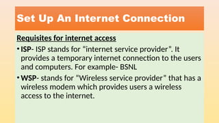 Set Up An Internet Connection
Requisites for internet access
•ISP- ISP stands for “internet service provider”. It
provides a temporary internet connection to the users
and computers. For example- BSNL
•WSP- stands for “Wireless service provider” that has a
wireless modem which provides users a wireless
access to the internet.
 