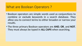 What are Boolean Operators ?
• Boolean operators are simple words used as conjunctions to
combine or exclude keywords in a search database. They
allow you to connect terms to either broaden or narrow your
results.
• The three primary Boolean operators are AND, OR, and NOT.
They must always be typed in ALL CAPS when searching.
 