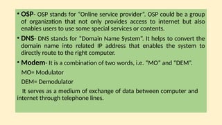 • OSP- OSP stands for “Online service provider”. OSP could be a group
of organization that not only provides access to internet but also
enables users to use some special services or contents.
• DNS- DNS stands for “Domain Name System”. It helps to convert the
domain name into related IP address that enables the system to
directly route to the right computer.
• Modem- It is a combination of two words, i.e. “MO” and “DEM”.
MO= Modulator
DEM= Demodulator
It serves as a medium of exchange of data between computer and
internet through telephone lines.
 