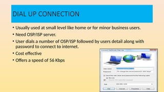 DIAL UP CONNECTION
• Usually used at small level like home or for minor business users.
• Need OSP/ISP server.
• User dials a number of OSP/ISP followed by users detail along with
password to connect to internet.
• Cost effective
• Offers a speed of 56 Kbps
 