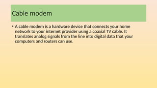 Cable modem
• A cable modem is a hardware device that connects your home
network to your internet provider using a coaxial TV cable. It
translates analog signals from the line into digital data that your
computers and routers can use.
 