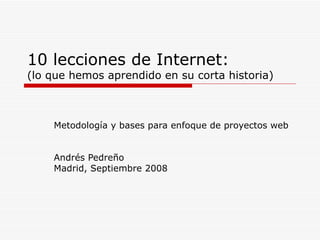 10 lecciones de Internet:  (lo que hemos aprendido en su corta historia) Metodología y bases para enfoque de proyectos web  Andrés Pedreño Madrid, Septiembre 2008 