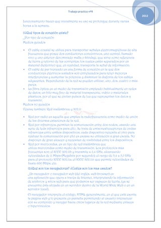 Trabajo practico nº4
                                                                                    2012
funcionamiento hacen que inicialmente su uso se prolongue durante varias
horas a la semana.

11¿Qué tipos de conexión existe?
_Por tipo de conexión
Medios guiados

  El cable coaxial se utiliza para transportar señales electromagnéticas de alta
   frecuencia que posee dos conductores concéntricos, uno central, llamado
   vivo y uno exterior denominado malla o blindaje, que sirve como referencia
   de tierra y retorno de las corrientes; los cuales están separados por un
   material dieléctrico que, en realidad, transporta la señal de información.
 El cable de par trenzado es una forma de conexión en la que dos
   conductores eléctricos aislados son entrelazados para tener menores
   interferencias y aumentar la potencia y disminuir la diafonía de los cables
   adyacentes. Dependiendo de la red se pueden utilizar, uno, dos, cuatro o más
   pares.
 La fibra óptica es un medio de transmisión empleado habitualmente en redes
   de datos; un hilo muy fino de material transparente, vidrio o materiales
   plásticos, por el que se envían pulsos de luz que representan los datos a
   transmitir.
Medios no guiados
Véanse también: Red inalámbrica y 802.11

   Red por radio es aquella que emplea la radiofrecuencia como medio de unión
    de las diversas estaciones de la red.
   Red por infrarrojos, permiten la comunicación entre dos nodos, usando una
    serie de leds infrarrojos para ello. Se trata de emisores/receptores de ondas
    infrarrojas entre ambos dispositivos, cada dispositivo necesita al otro para
    realizar la comunicación por ello es escasa su utilización a gran escala. No
    disponen de gran alcacen y necesitan de visibilidad entre los dispositivos.
   Red por microondas, es un tipo de red inalámbrica que
    utiliza microondas como medio de transmisión. Los protocolos más
    frecuentes son: el IEEE 802.11b y transmite a 2,4 GHz, alcanzando
    velocidades de 11 Mbps (Megabits por segundo); el rango de 5,4 a 5,7 GHz
    para el protocolo IEEE 802.11a; el IEEE 802.11n que permite velocidades de
    hasta 600 Mbps; etc.
    12¿Qué son los navegadores? ¿Cuáles son los mas usados?
    _Un navegador o navegador web (del inglés, web browser) es
    una aplicación que opera a través de Internet, interpretando la información
    de archivos y sitios web para que podamos ser capaces de leerla, (ya se
    encuentre ésta alojada en un servidor dentro de la World Wide Web o en un
    servidor local).
    El navegador interpreta el código, HTML generalmente, en el que está escrita
    la página web y lo presenta en pantalla permitiendo al usuario interactuar
    con su contenido y navegar hacia otros lugares de la red mediante enlaces
    o hipervínculos.
 