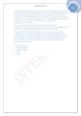 Trabajo practico nº4
                                                                                2012
La funcionalidad básica de un navegador web es permitir la visualización de
documentos de texto, posiblemente con recursos multimedia incrustados. Los
documentos pueden estar ubicados en la computadora en donde está el
usuario, pero también pueden estar en cualquier otro dispositivo que esté
conectado a la computadora del usuario o a través deInternet, y que tenga los
recursos necesarios para la transmisión de los documentos
(unsoftware servidor web).
Tales documentos, comúnmente denominados páginas web,
poseen hipervínculos que enlazan una porción de texto o una imagen a otro
documento, normalmente relacionado con el texto o la imagen.
El seguimiento de enlaces de una página a otra, ubicada en cualquier
computadora conectada a la Internet, se llama navegación, de donde se
origina el nombre navegador (aplicado tanto para el programa como para la
persona que lo utiliza, a la cual también se le llama cibernauta). Por otro
lado, hojeador es una traducción literal del original en inglés, browser,
aunque su uso es minori

   Google Chrome
   Internet Explorer
   Mozilla Firefox
   Opera
   Safari
 