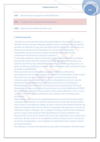 Trabajo practico nº4
                                                                                   2012


1993   Aparición del navegador web NCSA Mosaic


1996   10 millones de computadoras conectadas.


2000 Explosión de la Burbuja punto com



3 ¿Cómo funciona?

. Internet es una de las maravillas del mundo moderno. Nos permite acceder a
documentos que incluyen imágenes, gráficos, fotos, sonidos y video de manera
sencilla, sin importar en qué parte del globo fueron publicados. Así mismo, nos
mantiene en comunicación instantánea con el resto del planeta, para
intercambiar ya sea un sencillo saludo, las últimas noticias o los más
complicados archivos de un proyecto conjunto.
Como es de esperarse, existe una grande y organizada plataforma tecnológica
que permite a esta maravilla moderna funcionar. Básicamente, Internet es un
conjunto de millones de computadores interconectados sin que haya uno o un
grupo de ellos que gobierne el sistema; cada computador está conectado a la red
de manera independiente.
Para que todos estos computadores puedan coexistir y comunicarse
efectivamente entre sí, deben ponerse de acuerdo. Con este objeto se han creado
los protocolos, que son conjuntos de reglas y convenciones que han de
adoptarse para ser entendido por los otros computadores de la red. Los dos
protocolos más importantes son el Protocolo de Control de Transmisión
(Transmisión Control Protocol) y el Protocolo de Internet (Internet Protocol).
Usualmente se trata a estos dos protocolos como uno solo, llamándolos TCP/IP.
Un computador -sin importar que sistema utiliza, Linux, Windows u otro, o si es
una PC o una Mac- puede comunicarse con cualquier otro si maneja estos
protocolos.
Lógicamente, cada uno de los computadores que son parte de Internet no está
conectado directamente con todos los demás; sólo con los más cercanos. Para
tener acceso a una máquina alejada, se hace a través de las demás formando una
especie de cadena. Para esto se utilizan los paquetes. Un paquete es un trozo de
información (texto, imágenes, voz o cualquier otro) que está marcado, indicando
quién lo envía y para quién es. Esta identificación se realiza mediante una
Dirección IP, la cual es un número único que todo computador que es parte de la
red posee. De este modo si un computador recibe un paquete que no es para él,
lo reenvía al destinatario, o en su defecto, al computador más cercano a éste al
que pueda acceder.
Sin embargo, no todos los computadores que están conectados a Internet tienen
 