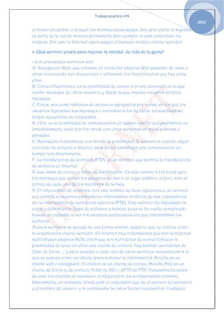 Trabajo practico nº4
                                                                                     2012
el mismo propósito o poseen las mismas capacidades. Una gran parte ni siquiera
es parte de la red de manera permanente (por ejemplo, si está conectado vía
módem). Por esto la Internet opera según el llamado modelo cliente-servidor.

4 ¿Qué servicio presta para mejorar la calidad de vida de la gente?

- Los principales servicios son:
A. Navegación Web, que consiste en consultar páginas Web pasando de unas a
otras conociendo sus direcciones o utilizando los hipervínculos que hay entre
ellas.
B. Correo Electrónico, es la posibilidad de contar con una dirección en la que
recibir mensajes de otros usuarios y desde la que mandar nuestros propios
mensajes
C. Foros, son como tablones de anuncios agrupados por temas, en los que los
usuarios depositan sus mensajes o contestan a los de otros, encadenándose
largas secuencias de respuestas.
D. Chat, es la posibilidad de comunicarnos en tiempo real (lo que escribimos es
inmediatamente leído por los otros) con otras personas en salas públicas o
privadas.
E. Mensajería Instantánea, nos brinda la posibilidad de avisarnos cuando algún
conocido se conecta a Internet, para poder establecer una comunicación en
tiempo real directamente.
F. La transferencia de archivos (FTP), es un servicio que permite la transferencia
de archivos en Internet.
G. Las listas de correo o listas de distribución. Es algo similar a los foros pero
los mensajes que envían los usuarios no van a un lugar público, el foro, sino al
correo de cada uno de los miembros de la lista.
H. El intercambio de archivos, con este nombre se hace referencia a un servicio
que permite a usuarios particulares intercambiar archivos de sus ordenadores
sin la intervención de servidores externos (FTP). Este servicio ha impulsado la
copia y distribución ilegal de software y música, pues se ha vuelto complicado
buscar un culpable al ser los usuarios particulares los que intercambian los
archivos.
A estos servicios se accede de una forma similar, según lo que se conoce como
la arquitectura cliente-servidor. En Internet hay ordenadores que son servidores
web (ofrecen páginas Web), otros que son servidores de correo (ofrecen la
posibilidad de tener en ellos una cuenta de correo), hay también servidores de
Chat, de foros, ... y para acceder a cada uno de estos servicios necesitaremos lo
que se conoce como un cliente (para solicitar la información): Mozilla es un
cliente web o navegador, Evolution es un cliente de correo, Mozilla Mail es un
cliente de foros (y de correo), Xchat de IRC o gFTP de FTP. Generalmente antes
de usar los clientes es necesario configurarlos. La configuración consiste,
básicamente, en indicarle dónde está el ordenador que da el servicio (el servidor)
y el nombre de usuario y la contraseña (si estos fueran necesarios). Cualquier
 