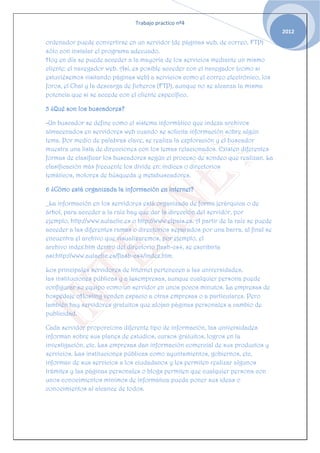 Trabajo practico nº4
                                                                                       2012
ordenador puede convertirse en un servidor (de páginas web, de correo, FTP)
sólo con instalar el programa adecuado.
Hoy en día se puede acceder a la mayoría de los servicios mediante un mismo
cliente: el navegador web. Así, es posible acceder con el navegador (como si
estuviésemos visitando páginas web) a servicios como el correo electrónico, los
foros, el Chat y la descarga de ficheros (FTP), aunque no se alcanza la misma
potencia que si se accede con el cliente específico.

5 ¿Qué son los buscadores?

-Un buscador se define como el sistema informático que indexa archivos
almacenados en servidores web cuando se solicita información sobre algún
tema. Por medio de palabras clave, se realiza la exploración y el buscador
muestra una lista de direcciones con los temas relacionados. Existen diferentes
formas de clasificar los buscadores según el proceso de sondeo que realizan. La
clasificación más frecuente los divide en: índices o directorios
temáticos, motores de búsqueda y metabuscadores.

6 ¿Cómo está organizada la información en internet?

_La información en los servidores está organizada de forma jerárquica o de
árbol, para acceder a la raíz hay que dar la dirección del servidor, por
ejemplo, http://www.aulaclic.es o http://www.elpais.es. A partir de la raíz se puede
acceder a las diferentes ramas o directorios separados por una barra, al final se
encuentra el archivo que visualizaremos, por ejemplo, el
archivo index.htm dentro del directorio flash-cs4, se escribiría
así:http://www.aulaclic.es/flash-cs4/index.htm.

Los principales servidores de Internet pertenecen a las universidades,
las instituciones públicas y a lasempresas, aunque cualquier persona puede
configurar su equipo como un servidor en unos pocos minutos. La empresas de
hospedaje oHosting venden espacio a otras empresas o a particulares. Pero
también hay servidores gratuitos que alojan páginas personales a cambio de
publicidad.

Cada servidor proporciona diferente tipo de información, las universidades
informan sobre sus planes de estudios, cursos gratuitos, logros en la
investigación, etc. Las empresas dan información comercial de sus productos y
servicios. Las instituciones públicas como ayuntamientos, gobiernos, etc,
informan de sus servicios a los ciudadanos y les permiten realizar algunos
trámites y las páginas personales o blogs permiten que cualquier persona con
unos conocimientos mínimos de informática pueda poner sus ideas o
conocimientos al alcance de todos.
 